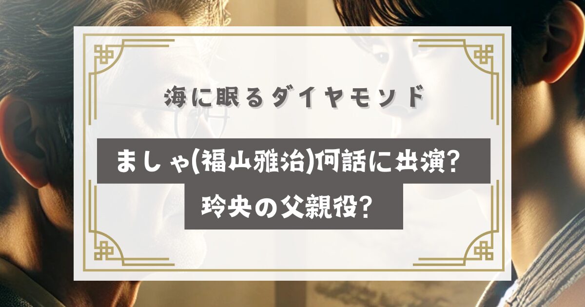 海に眠るダイヤモンドましゃ(福山雅治)何話に出演？玲央の父親役？